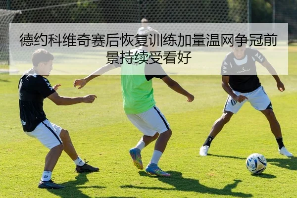 德约科维奇赛后恢复训练加量温网争冠前景持续受看好