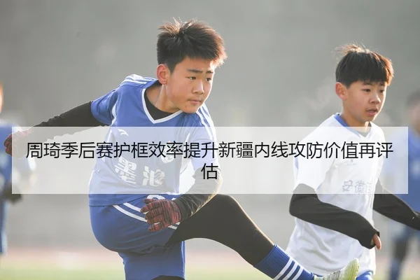 周琦季后赛护框效率提升新疆内线攻防价值再评估